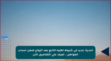 تحديث جديد في شروط أهلية التابع بعد الزواج ضمن حساب المواطن.. تعرف على التفاصيل الآن